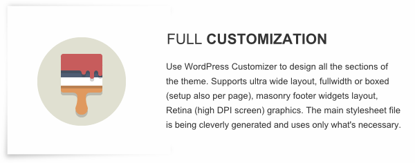 Full Customization - Use WordPress Customizer to design all the sections of the theme. Supports ultra wide layout, fullwidth or boxed (setup also per page), masonry footer widgets layout, Retina (high DPI screen) graphics. The main stylesheet file is being cleverly generated and uses only what's necessary.