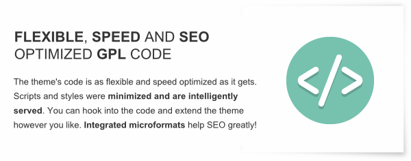 Flexible, Speed and SEO Optimized GPL Code - The theme's code is as flexible and speed optimized as it gets. Scripts and styles were minimized and are intelligently served. You can hook into the code and extend the theme however you like. Integrated microformats help SEO greatly!