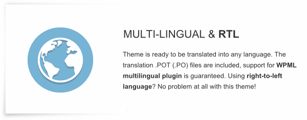 Multi-lingual and RTL - Theme is ready to be translated into any language. The translation .POT (.PO) files are included, support for WPML multilingual plugin is guaranteed. Using right-to-left language? No problem at all with this theme!