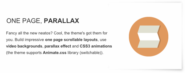 One Page, Parallax - Fancy all the new neatos? Cool, the theme's got them for you. Build impressive one page scrollable layouts, use video backgrounds, parallax effect and CSS3 animations (the theme supports Animate.css library (switchable)).