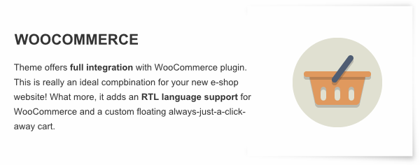WooCommerce - Theme offers full integration with WooCommerce plugin. This is really an ideal compbination for your new e-shop website! What more, it adds an RTL language support for WooCommerce and a custom floating always-just-a-click-away cart.