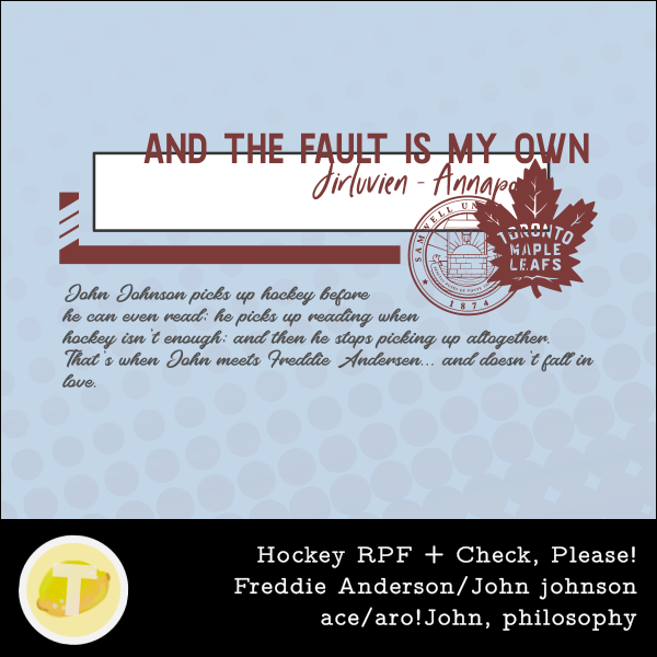 cover for And the fault is my own, written by Jirluvien. Pale blue background, Samwell red and grey for the text and elements. A rectangle like for text in a comics, with the title and creators pumped to the right and up, crossing the lines. the Samwell crest and the Leafs logo in the bottom right. The hockey stick from the OMGCP logo follows the bottom left corner and to the crest. Under that, the summary of the story, in smaller, slanted script. Usual black box of info and stickers at the bottom of the cover.