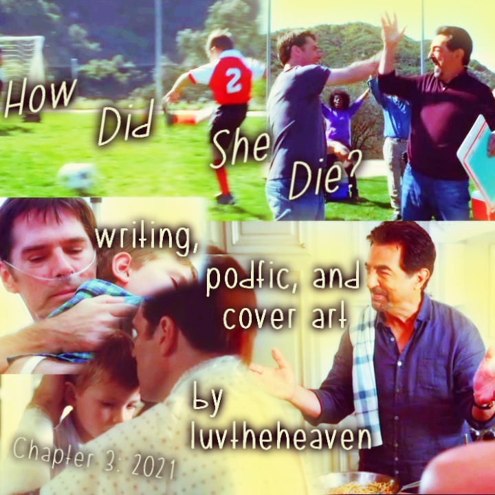 Podfic Art for How Did She Die chapter 3, Jack kicking a soccer ball while Hotch and Rossi high-five, Hotch in the hospital bed from the end of ep 9x05 hugging Jack, Hotch also in a hospital bed all bandaged up from 5x01 when he kisses Jack's forehead, and finally 7x02-ish I think when Rossi is presenting his spaghetti to the team, showing off his cooking happily