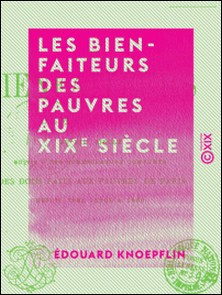 Les Bienfaiteurs des pauvres au XIXe siècle - Suivis d'une nomenclature complète des dons faits aux pauvres de Paris depuis 1804 jusqu'à 1860-Édouard Knoepflin
